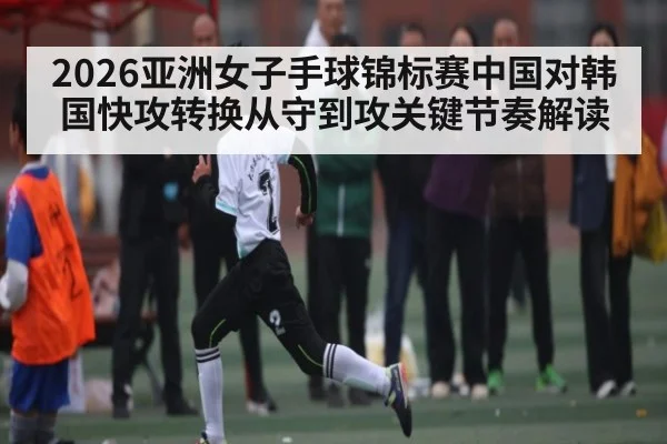 2026亚洲女子手球锦标赛中国对韩国快攻转换从守到攻关键节奏解读