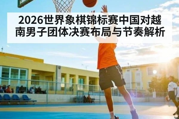 2026世界象棋锦标赛中国对越南男子团体决赛布局与节奏解析