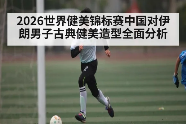 2026世界健美锦标赛中国对伊朗男子古典健美造型全面分析
